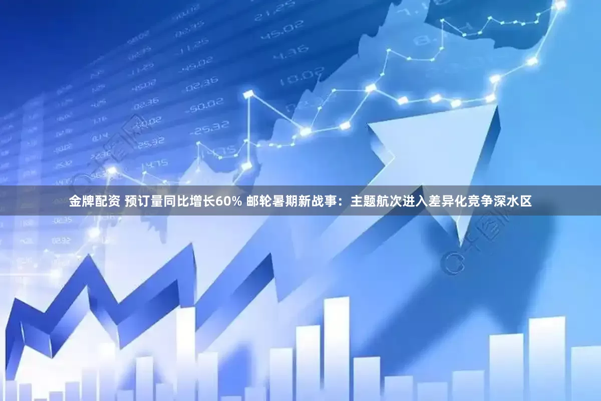 金牌配资 预订量同比增长60% 邮轮暑期新战事：主题航次进入差异化竞争深水区