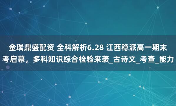 金瑞鼎盛配资 全科解析6.28 江西稳派高一期末考启幕，多科知识综合检验来袭_古诗文_考查_能力