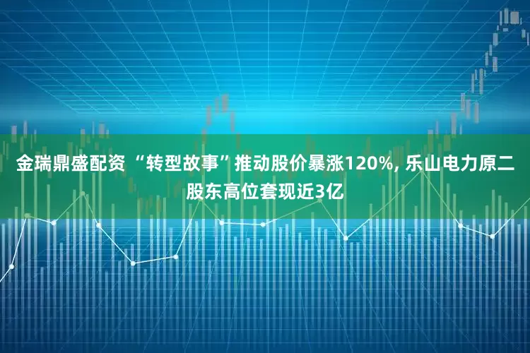 金瑞鼎盛配资 “转型故事”推动股价暴涨120%, 乐山电力原二股东高位套现近3亿