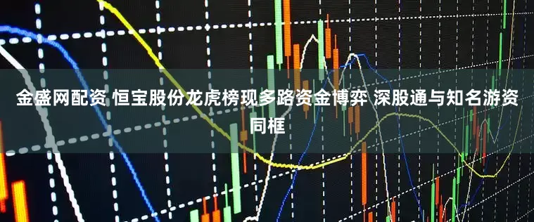 金盛网配资 恒宝股份龙虎榜现多路资金博弈 深股通与知名游资同框