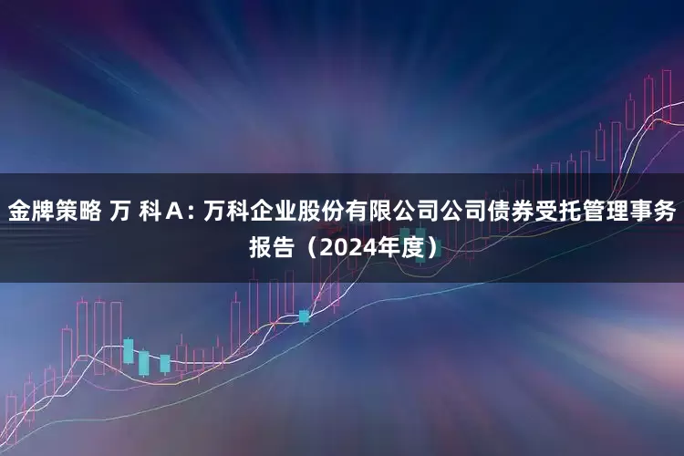 金牌策略 万 科Ａ: 万科企业股份有限公司公司债券受托管理事务报告（2024年度）