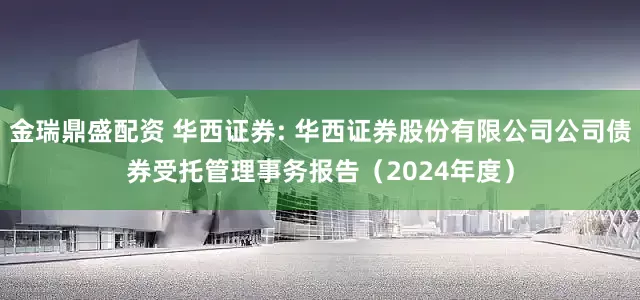 金瑞鼎盛配资 华西证券: 华西证券股份有限公司公司债券受托管理事务报告（2024年度）