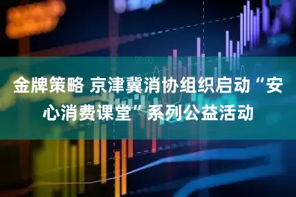 金牌策略 京津冀消协组织启动“安心消费课堂”系列公益活动