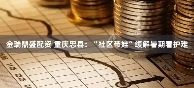 金瑞鼎盛配资 重庆忠县：“社区带娃”缓解暑期看护难