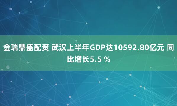 金瑞鼎盛配资 武汉上半年GDP达10592.80亿元 同比增长5.5 %