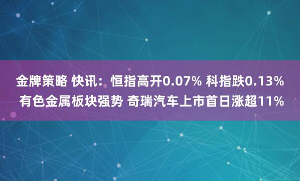 金牌策略 快讯：恒指高开0.07% 科指跌0.13% 有色金属板块强势 奇瑞汽车上市首日涨超11%