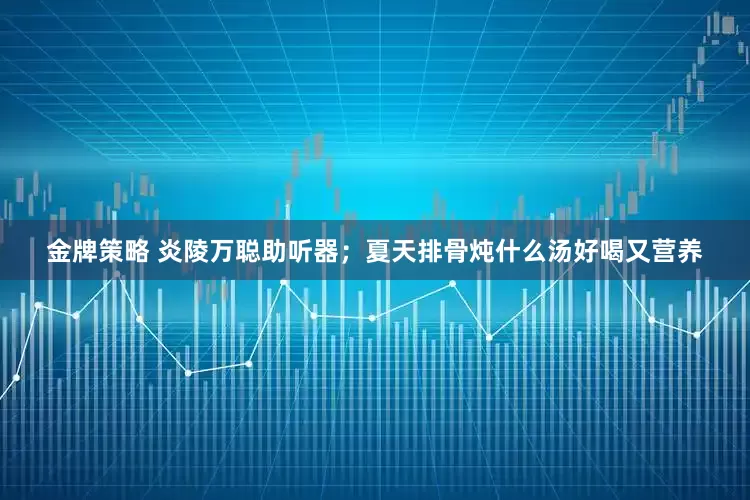 金牌策略 炎陵万聪助听器；夏天排骨炖什么汤好喝又营养
