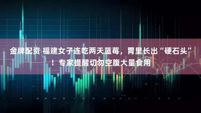 金牌配资 福建女子连吃两天蓝莓，胃里长出“硬石头”！专家提醒切勿空腹大量食用