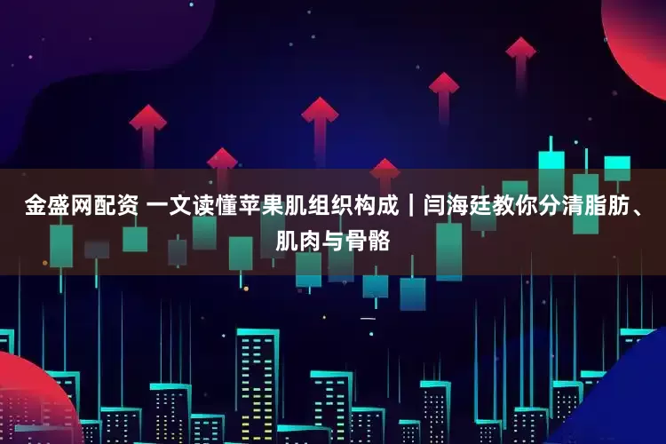 金盛网配资 一文读懂苹果肌组织构成｜闫海廷教你分清脂肪、肌肉与骨骼